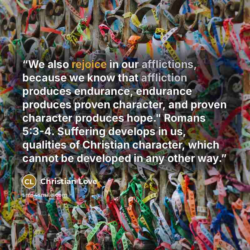 “We also rejoice in our afflictions, because we know that affliction produces endurance, endurance produces proven character, and proven character produces hope." Romans 5:3-4. Suffering develops in us, qualities of Christian character, which cannot be developed in any other way.” quote by Christian Love