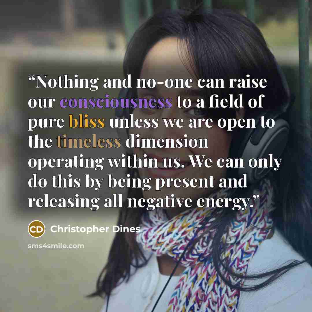 “Nothing and no-one can raise our consciousness to a field of pure bliss unless we are open to the timeless dimension operating within us. We can only do this by being present and releasing all negative energy.” quote by Christopher Dines