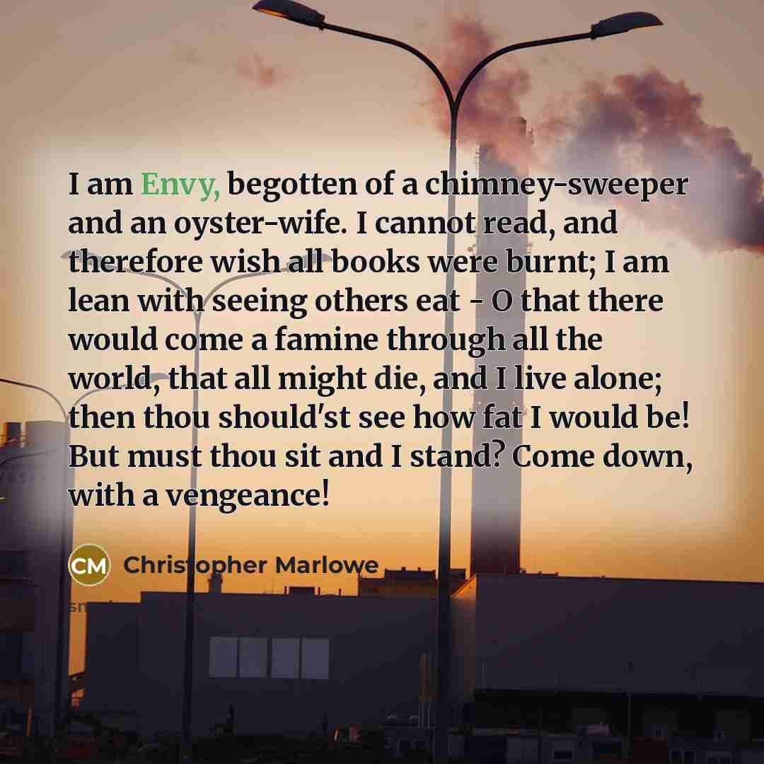 “I am Envy, begotten of a chimney-sweeper and an oyster-wife. I cannot read, and therefore wish all books were burnt; I am lean with seeing others eat - O that there would come a famine through all the world, that all might die, and I live alone; then thou should'st see how fat I would be! But must…” quote by Christopher Marlowe
