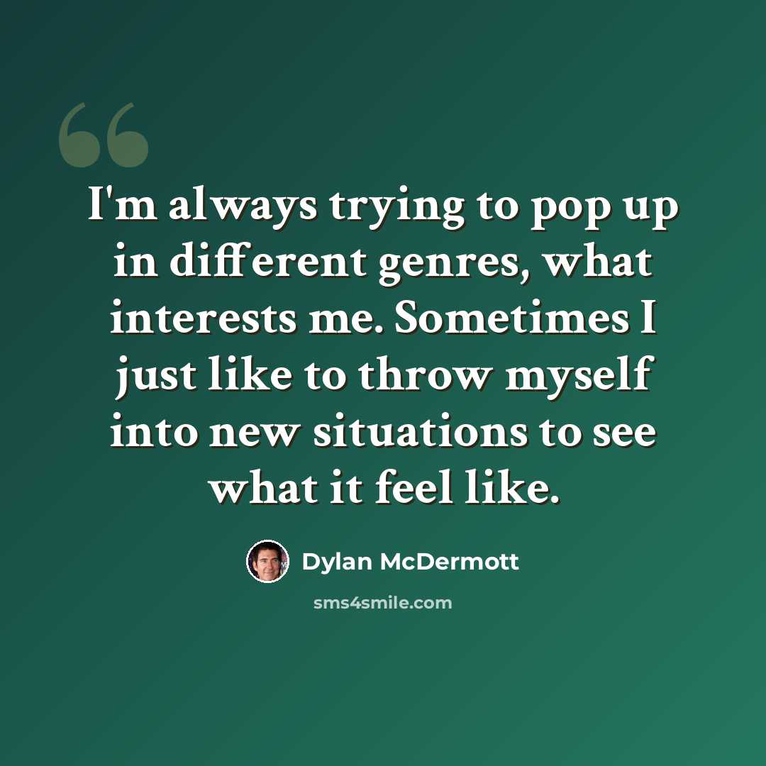 “I'm always trying to pop up in different genres, what interests me. Sometimes I just like to throw myself into new situations to see what it feel like.” quote by Dylan McDermott