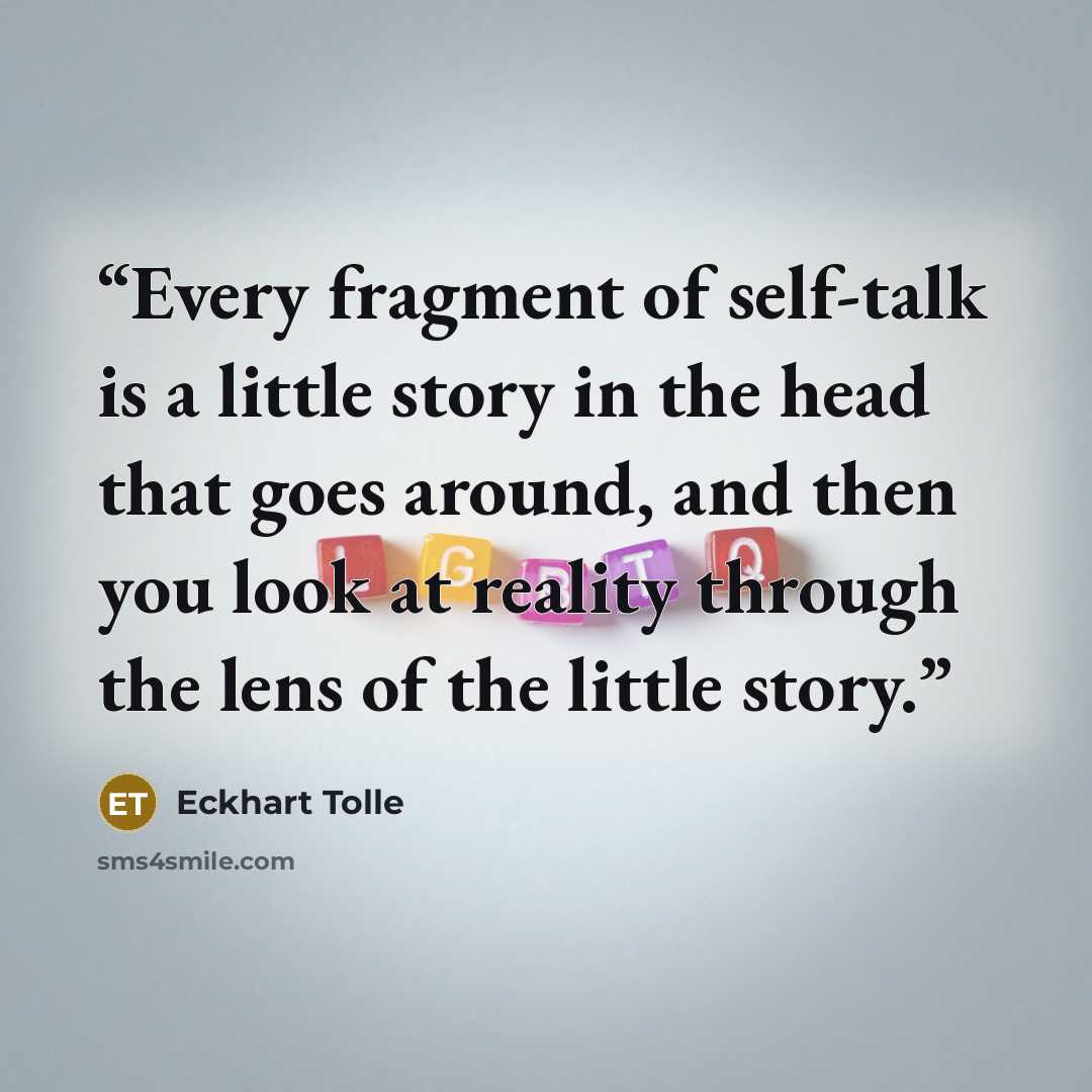 “Every fragment of self-talk is a little story in the head that goes around, and then you look at reality through the lens of the little story.” quote by Eckhart Tolle
