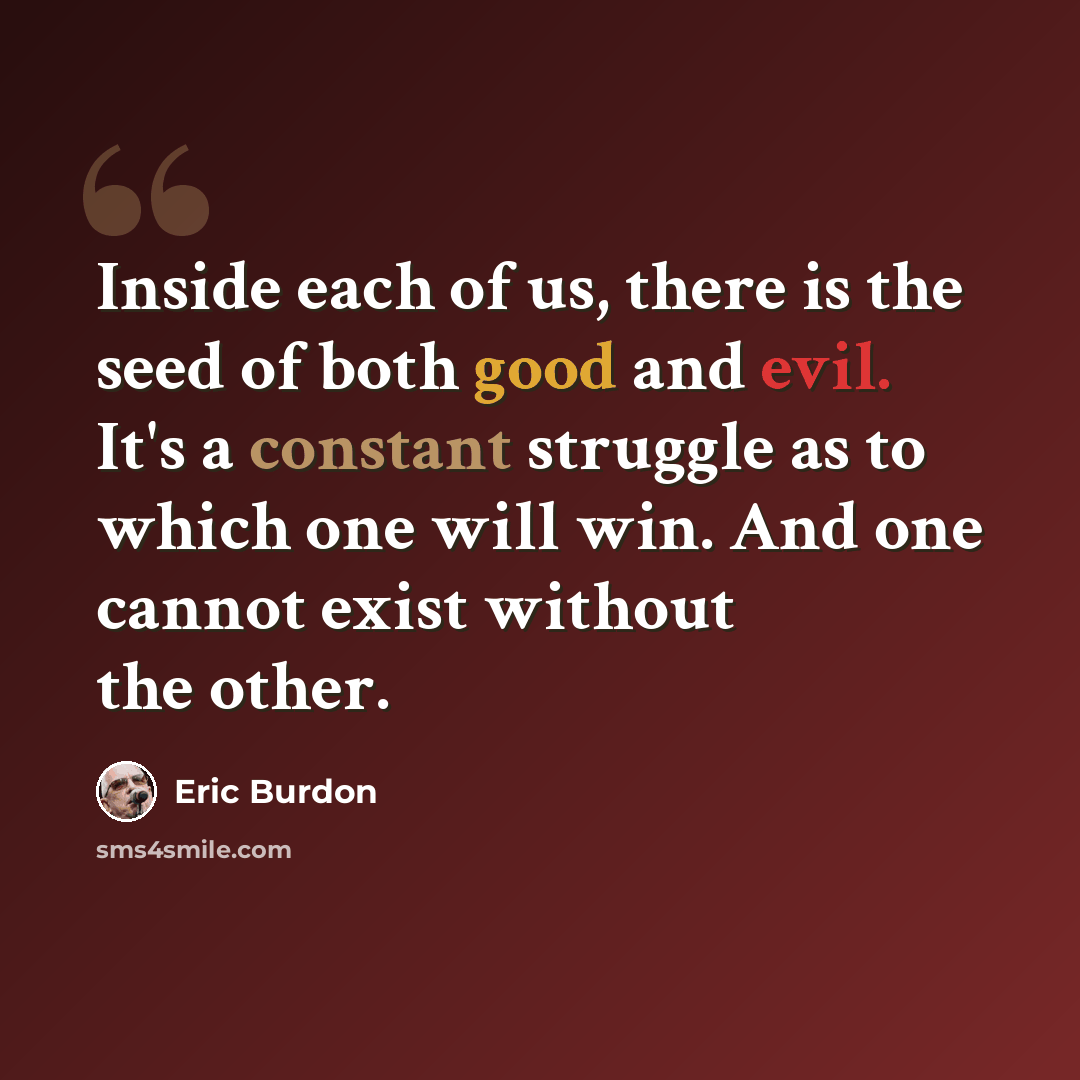 “Inside each of us, there is the seed of both good and evil. It's a constant struggle as to which one will win. And one cannot exist without the other.” quote by Eric Burdon