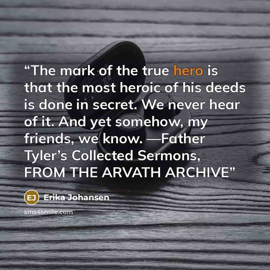 “The mark of the true hero is that the most heroic of his deeds is done in secret. We never hear of it. And yet somehow, my friends, we know. —Father Tyler’s Collected Sermons, FROM THE ARVATH ARCHIVE” quote by Erika Johansen