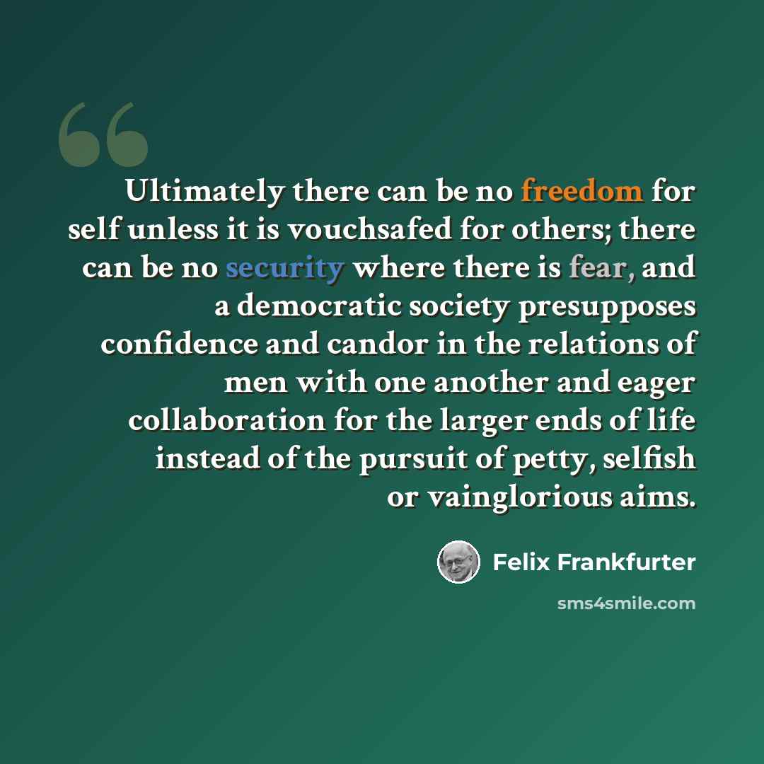 “Ultimately there can be no freedom for self unless it is vouchsafed for others; there can be no security where there is fear, and a democratic society presupposes confidence and candor in the relations of men with one another and eager collaboration for the larger ends of life instead of the…” quote by Felix Frankfurter