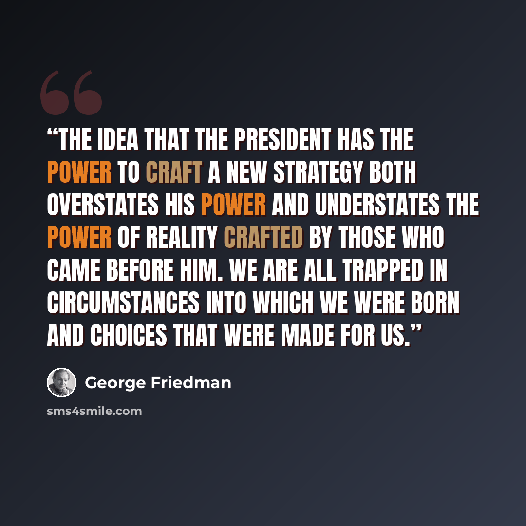 “The idea that the president has the power to craft a new strategy both overstates his power and understates the power of reality crafted by those who came before him. We are all trapped in circumstances into which we were born and choices that were made for us.” quote by George Friedman