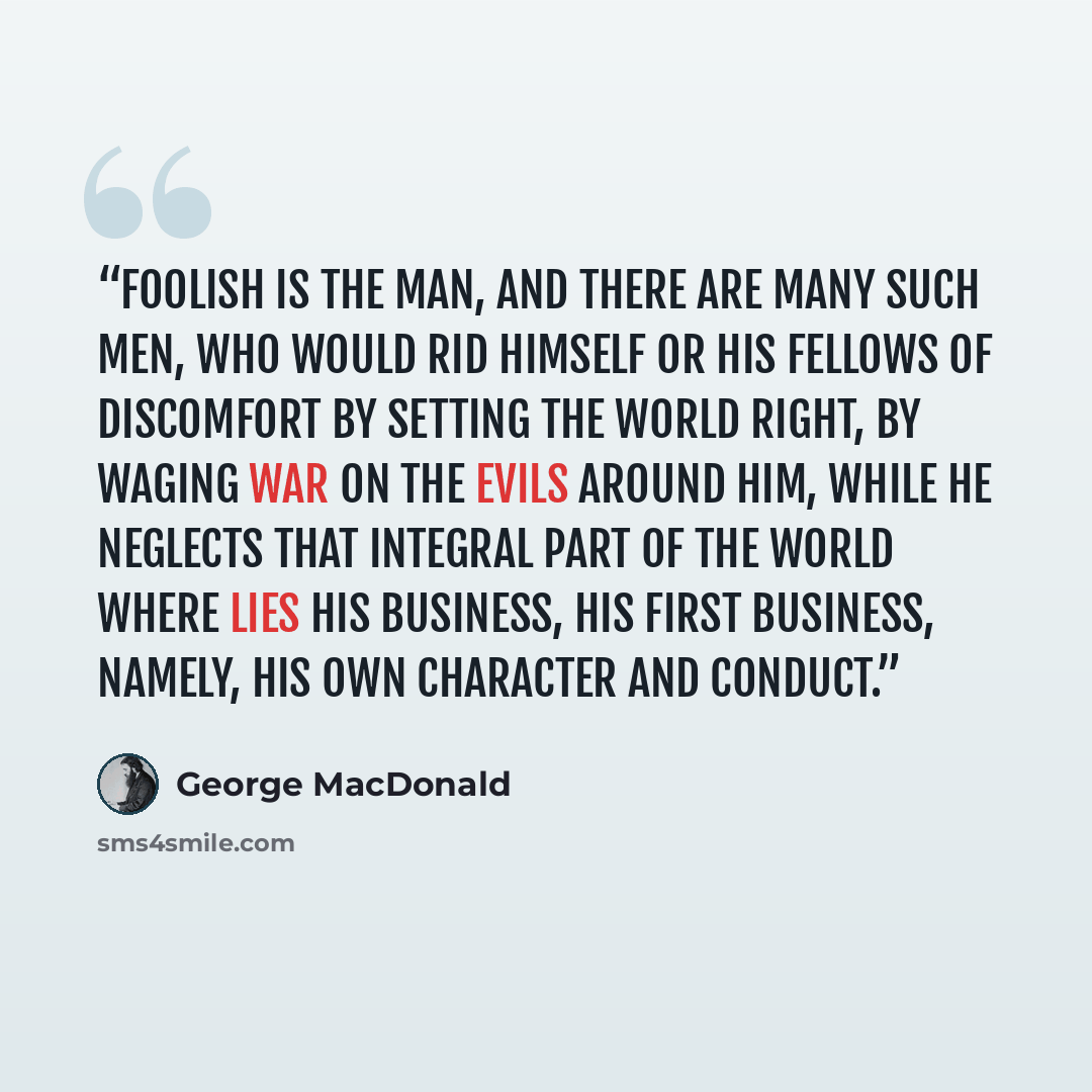 “Foolish is the man, and there are many such men, who would rid himself or his fellows of discomfort by setting the world right, by waging war on the evils around him, while he neglects that integral part of the world where lies his business, his first business, namely, his own character and conduct.” quote by George MacDonald