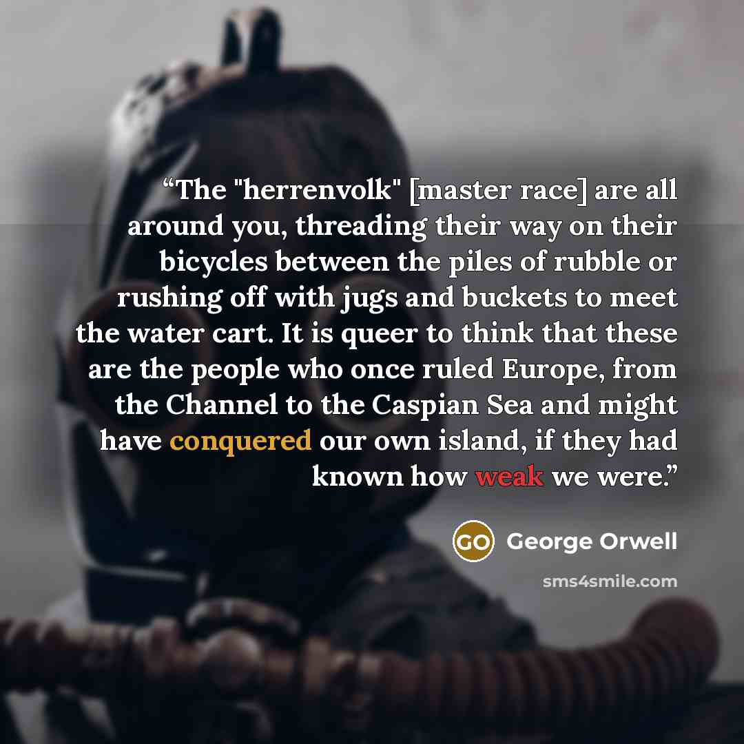 “The "herrenvolk" [master race] are all around you, threading their way on their bicycles between the piles of rubble or rushing off with jugs and buckets to meet the water cart. It is queer to think that these are the people who once ruled Europe, from the Channel to the Caspian Sea and might have…” quote by George Orwell