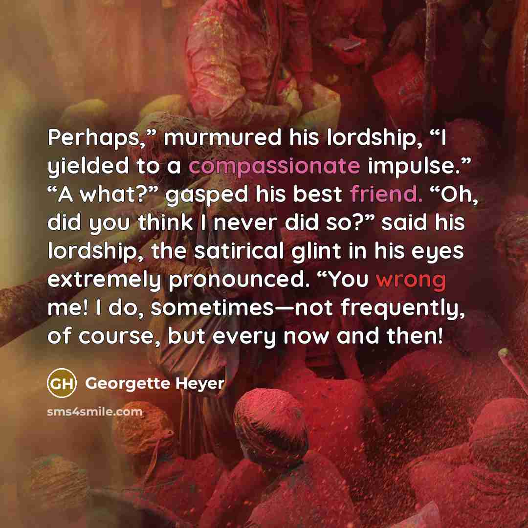 “Perhaps,” murmured his lordship, “I yielded to a compassionate impulse.” “A what?” gasped his best friend. “Oh, did you think I never did so?” said his lordship, the satirical glint in his eyes extremely pronounced. “You wrong me! I do, sometimes—not frequently, of course, but every now and then!” quote by Georgette Heyer