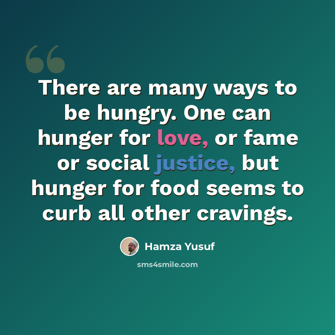 “There are many ways to be hungry. One can hunger for love, or fame or social justice, but hunger for food seems to curb all other cravings.” quote by Hamza Yusuf