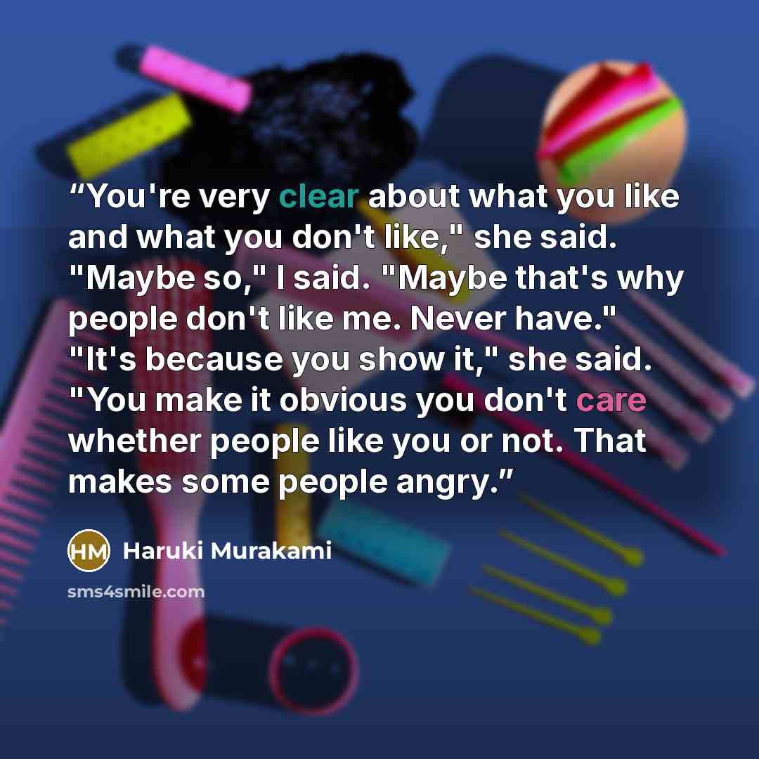 “You're very clear about what you like and what you don't like," she said. "Maybe so," I said. "Maybe that's why people don't like me. Never have." "It's because you show it," she said. "You make it obvious you don't care whether people like you or not. That makes some people angry.” quote by Haruki Murakami