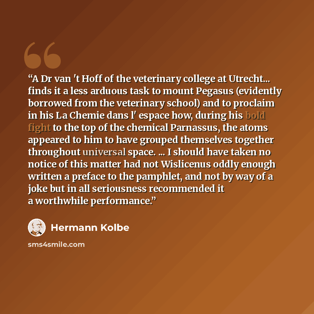 “A Dr van 't Hoff of the veterinary college at Utrecht... finds it a less arduous task to mount Pegasus (evidently borrowed from the veterinary school) and to proclaim in his La Chemie dans l' espace how, during his bold fight to the top of the chemical Parnassus, the atoms appeared to him to have…” quote by Hermann Kolbe