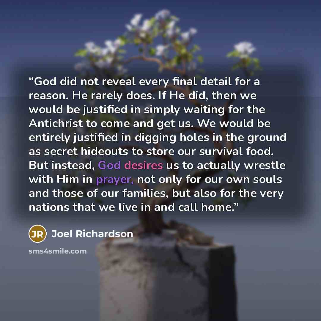 “God did not reveal every final detail for a reason. He rarely does. If He did, then we would be justified in simply waiting for the Antichrist to come and get us. We would be entirely justified in digging holes in the ground as secret hideouts to store our survival food. But instead, God desires…” quote by Joel Richardson