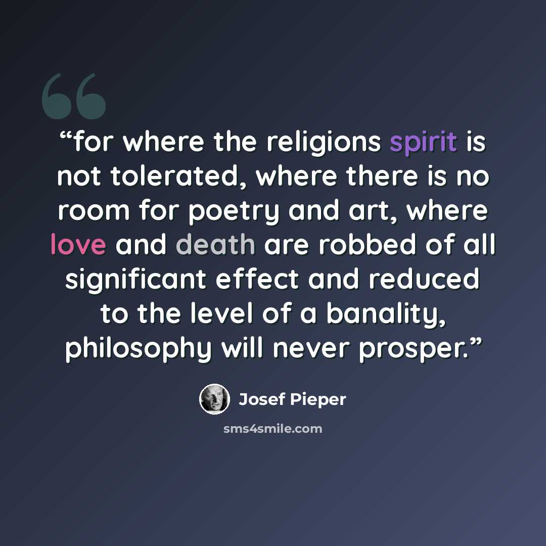 “for where the religions spirit is not tolerated, where there is no room for poetry and art, where love and death are robbed of all significant effect and reduced to the level of a banality, philosophy will never prosper.” quote by Josef Pieper
