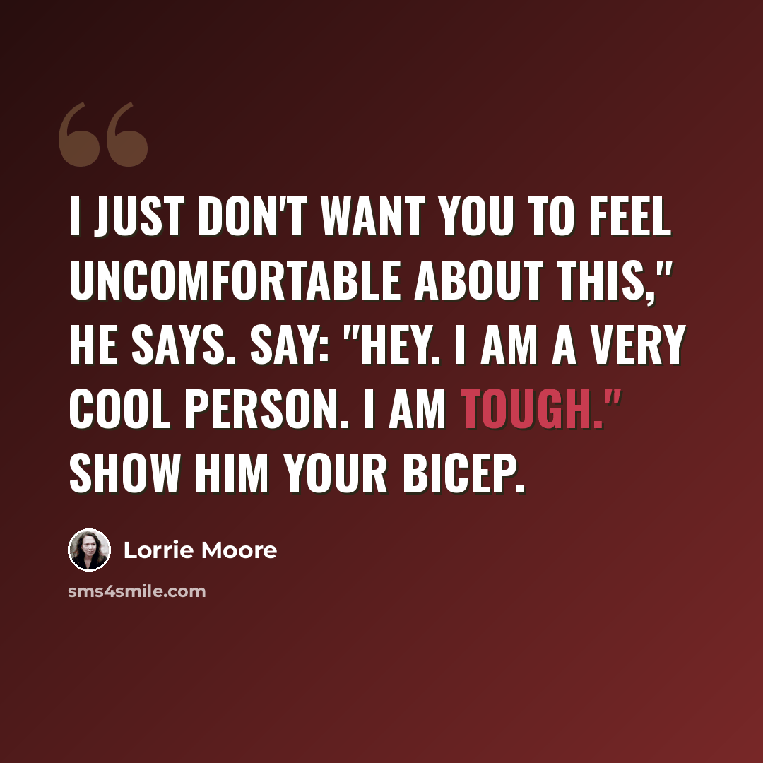 “I just don't want you to feel uncomfortable about this," he says. Say: "Hey. I am a very cool person. I am tough." Show him your bicep.” quote by Lorrie Moore