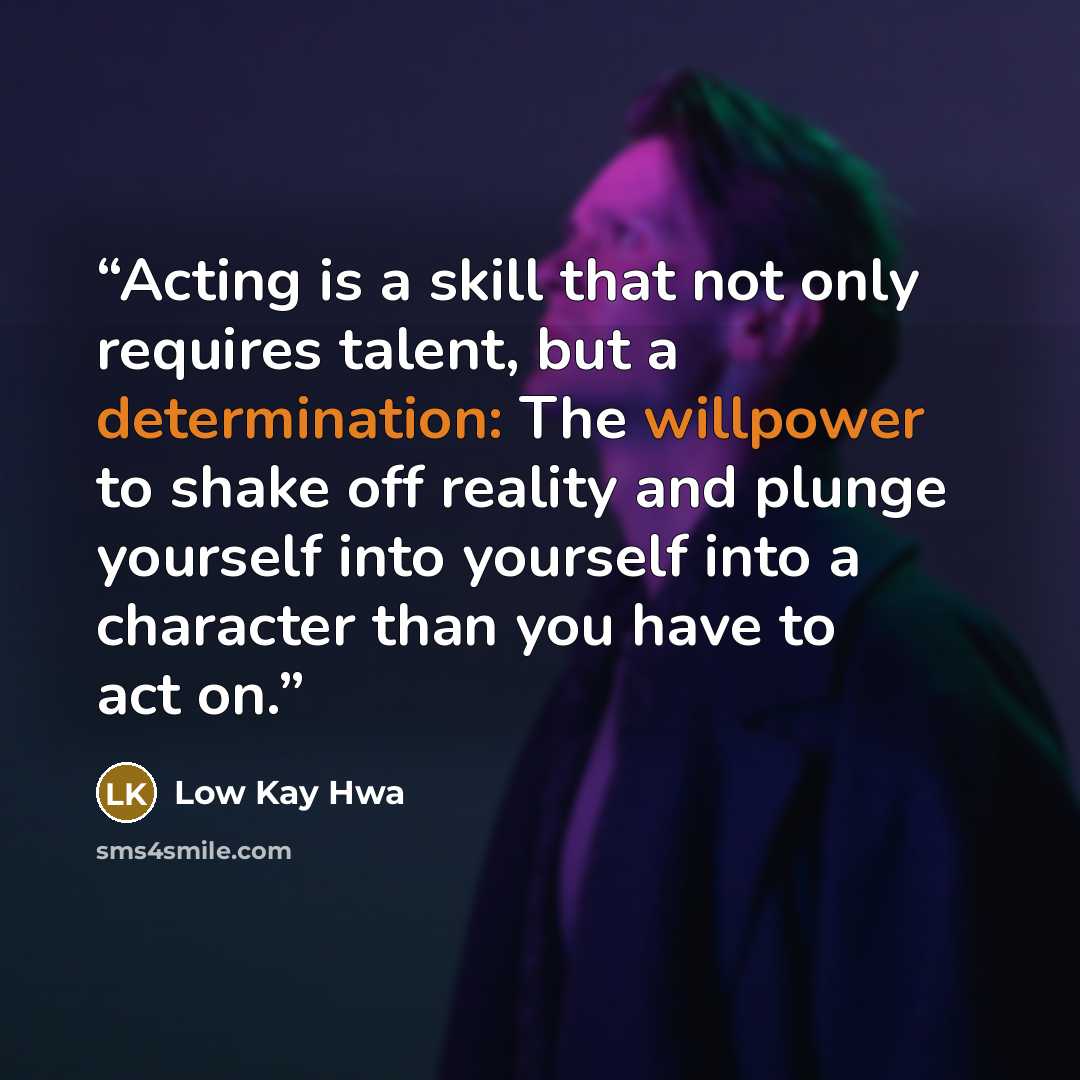 “Acting is a skill that not only requires talent, but a determination: The willpower to shake off reality and plunge yourself into yourself into a character than you have to act on.” quote by Low Kay Hwa