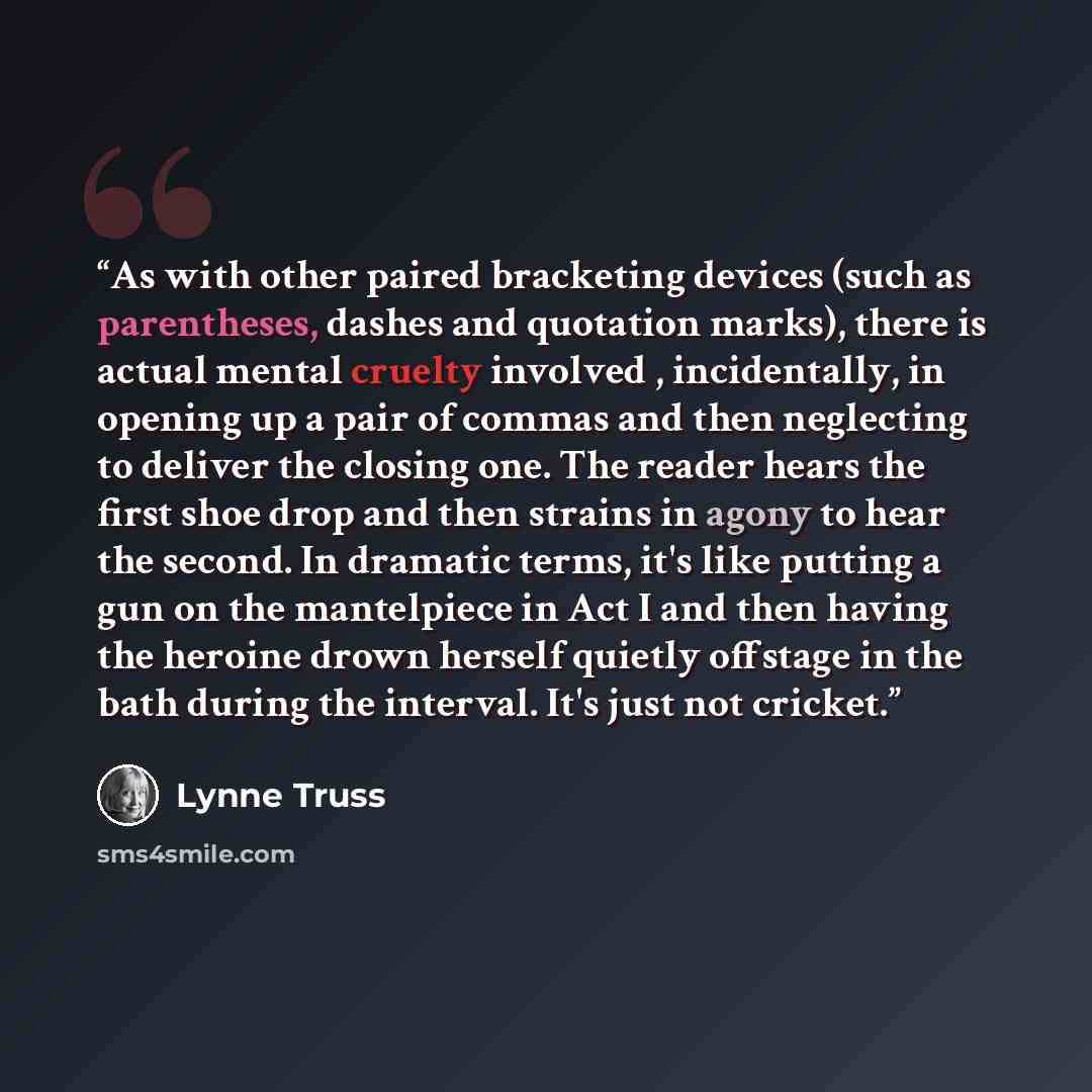 “As with other paired bracketing devices (such as parentheses, dashes and quotation marks), there is actual mental cruelty involved , incidentally, in opening up a pair of commas and then neglecting to deliver the closing one. The reader hears the first shoe drop and then strains in agony to hear…” quote by Lynne Truss