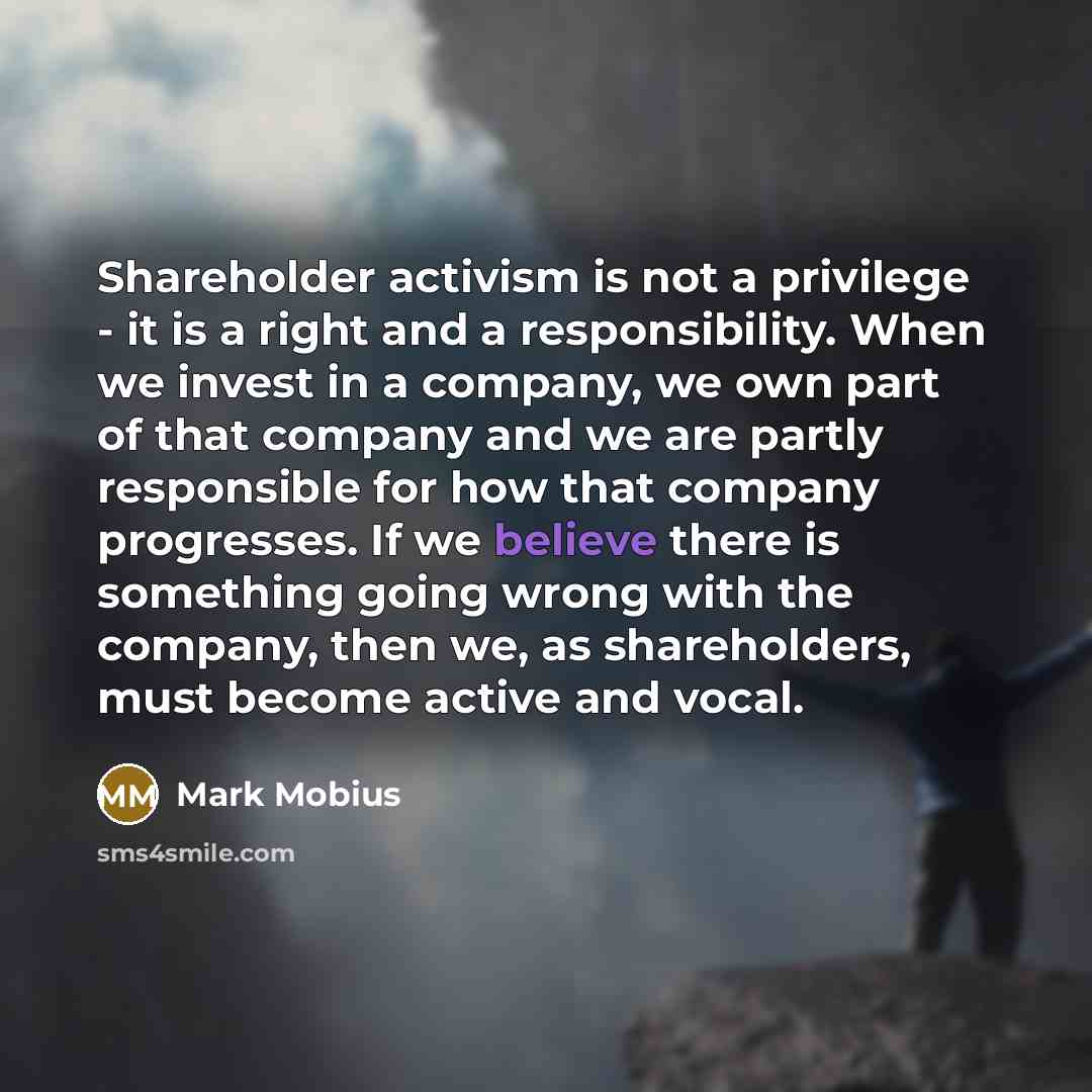 “Shareholder activism is not a privilege - it is a right and a responsibility. When we invest in a company, we own part of that company and we are partly responsible for how that company progresses. If we believe there is something going wrong with the company, then we, as shareholders, must become…” quote by Mark Mobius