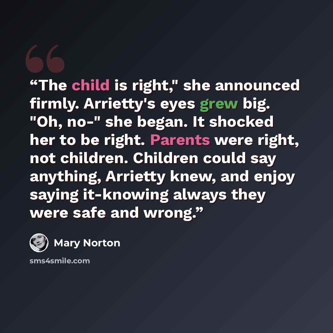 “The child is right," she announced firmly. Arrietty's eyes grew big. "Oh, no-" she began. It shocked her to be right. Parents were right, not children. Children could say anything, Arrietty knew, and enjoy saying it-knowing always they were safe and wrong.” quote by Mary Norton