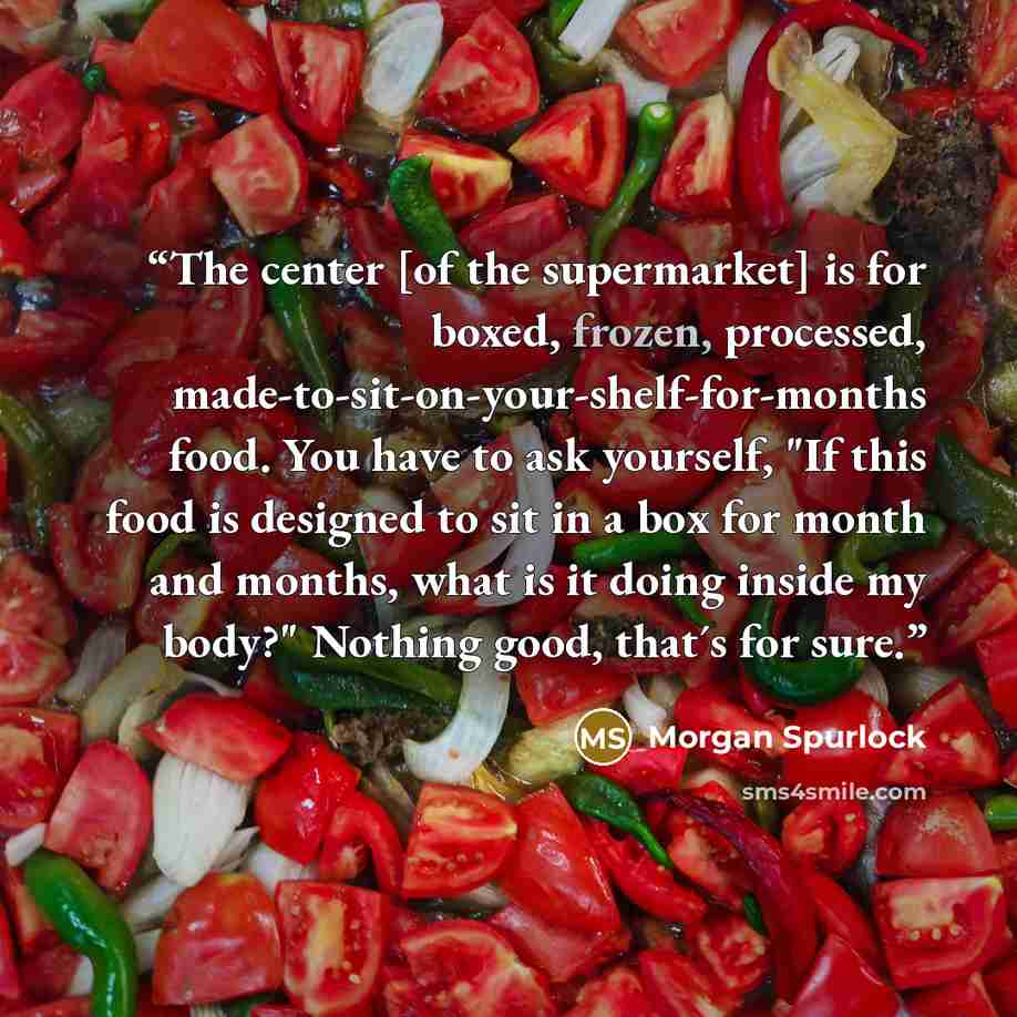 “The center [of the supermarket] is for boxed, frozen, processed, made-to-sit-on-your-shelf-for-months food. You have to ask yourself, "If this food is designed to sit in a box for month and months, what is it doing inside my body?" Nothing good, that´s for sure.” quote by Morgan Spurlock