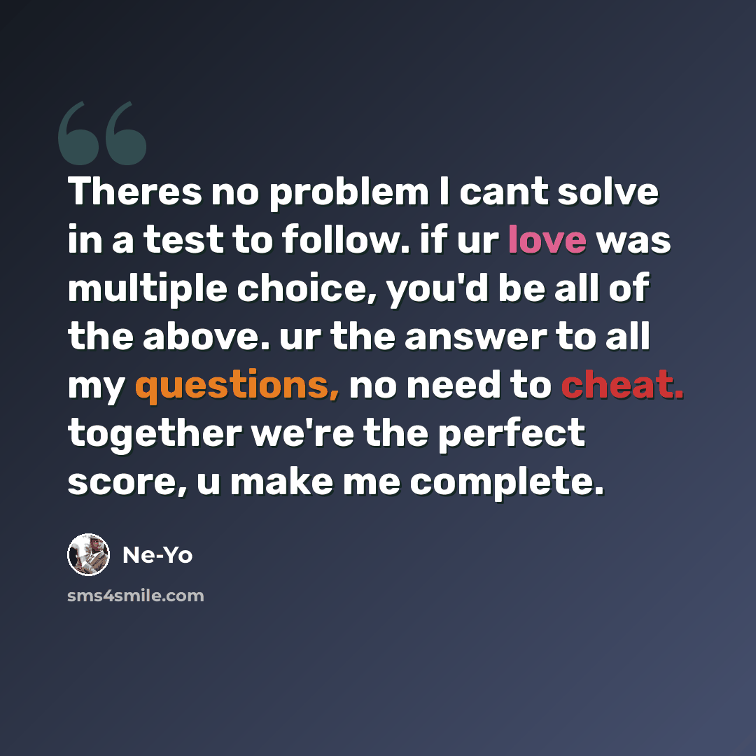 “Theres no problem I cant solve in a test to follow. if ur love was multiple choice, you'd be all of the above. ur the answer to all my questions, no need to cheat. together we're the perfect score, u make me complete.” quote by Ne-yo