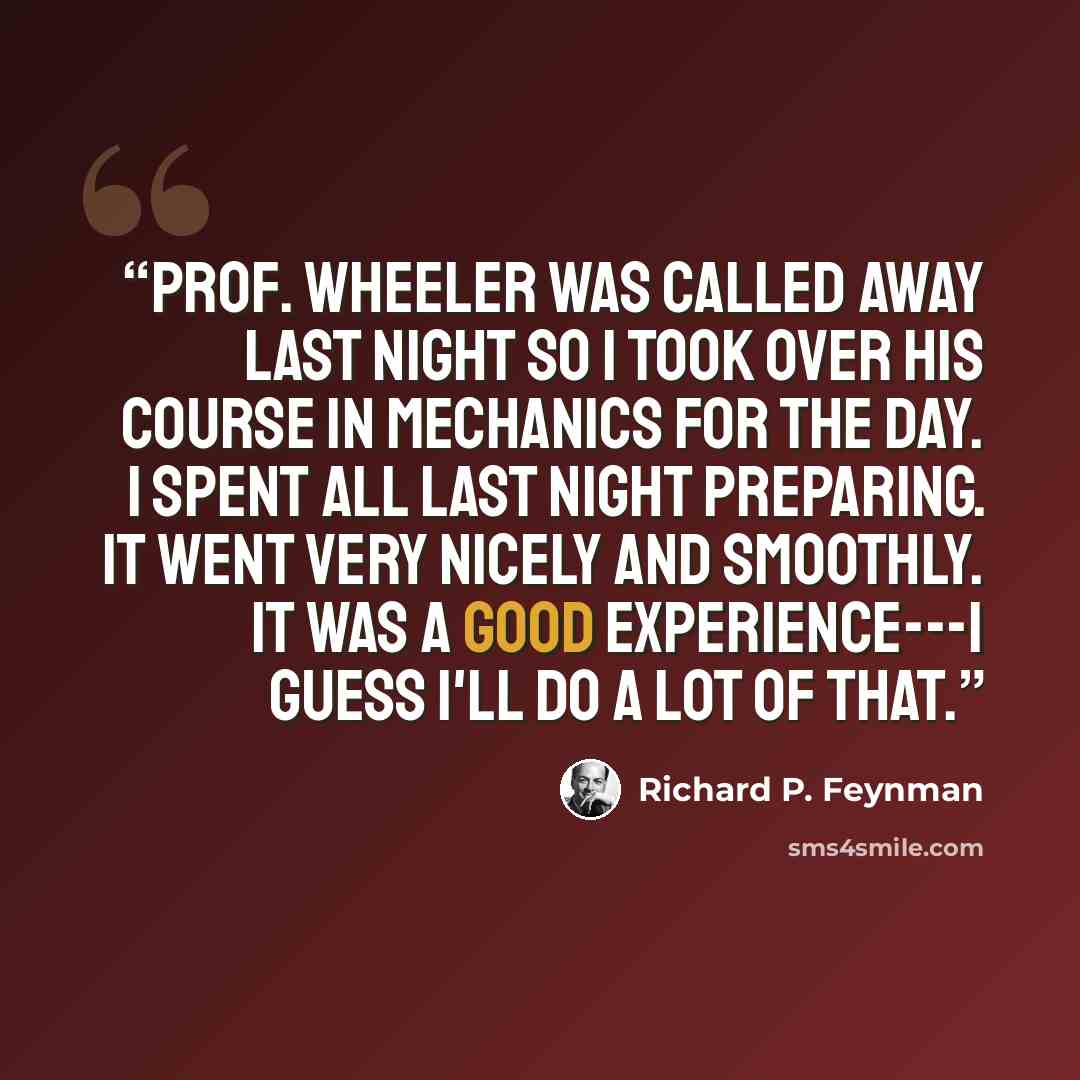“Prof. Wheeler was called away last night so I took over his course in mechanics for the day. I spent all last night preparing. It went very nicely and smoothly. It was a good experience---I guess I'll do a lot of that.” quote by Richard P. Feynman