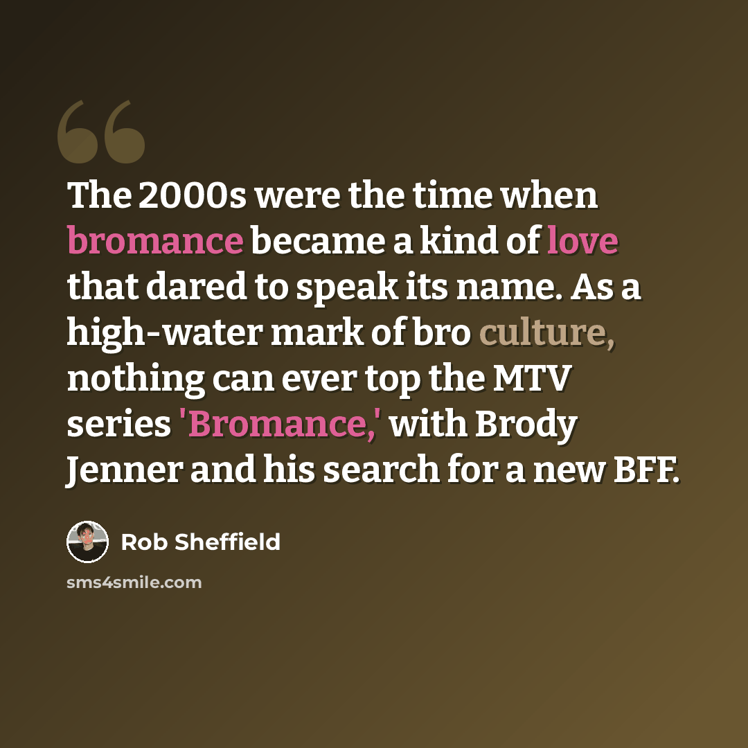 “The 2000s were the time when bromance became a kind of love that dared to speak its name. As a high-water mark of bro culture, nothing can ever top the MTV series 'Bromance,' with Brody Jenner and his search for a new BFF.” quote by Rob Sheffield
