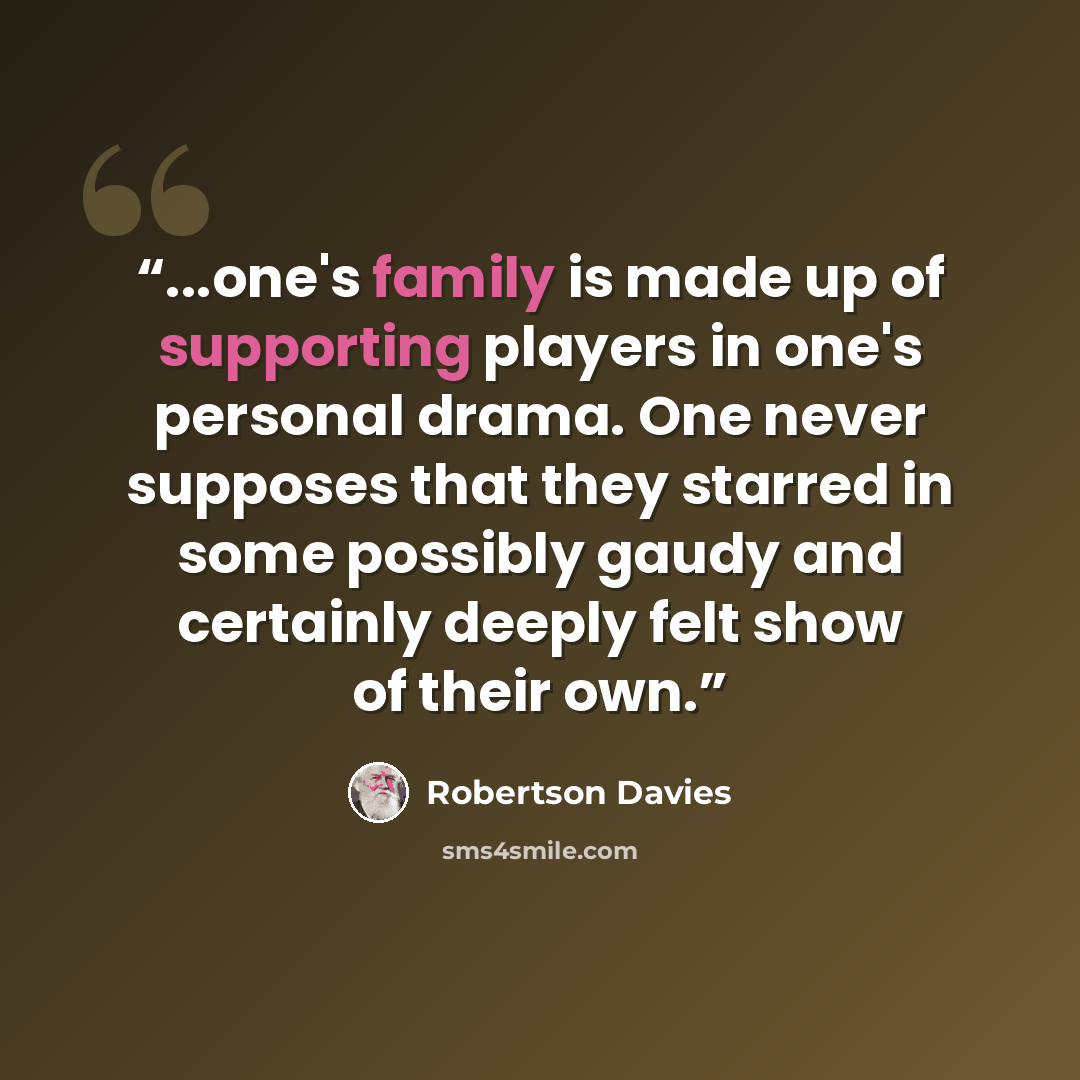 “...one's family is made up of supporting players in one's personal drama. One never supposes that they starred in some possibly gaudy and certainly deeply felt show of their own.” quote by Robertson Davies