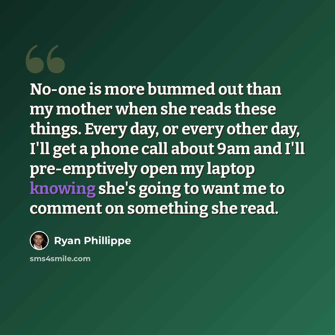 “No-one is more bummed out than my mother when she reads these things. Every day, or every other day, I'll get a phone call about 9am and I'll pre-emptively open my laptop knowing she's going to want me to comment on something she read.” quote by Ryan Phillippe