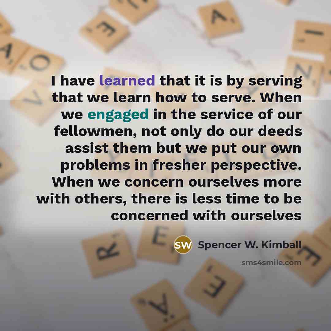 “I have learned that it is by serving that we learn how to serve. When we engaged in the service of our fellowmen, not only do our deeds assist them but we put our own problems in fresher perspective. When we concern ourselves more with others, there is less time to be concerned with ourselves” quote by Spencer W. Kimball