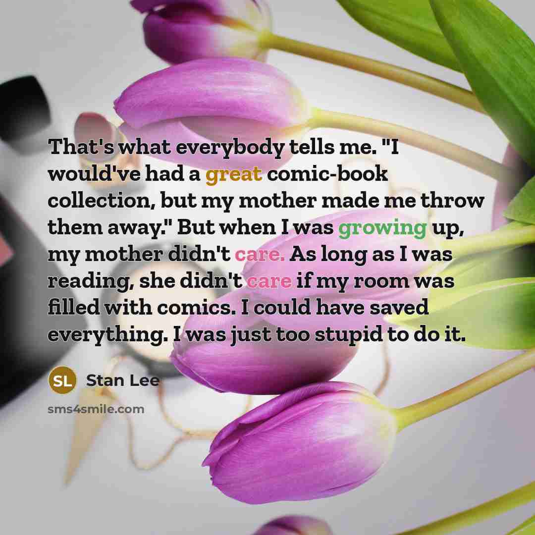 “That's what everybody tells me. "I would've had a great comic-book collection, but my mother made me throw them away." But when I was growing up, my mother didn't care. As long as I was reading, she didn't care if my room was filled with comics. I could have saved everything. I was just too stupid…” quote by Stan Lee