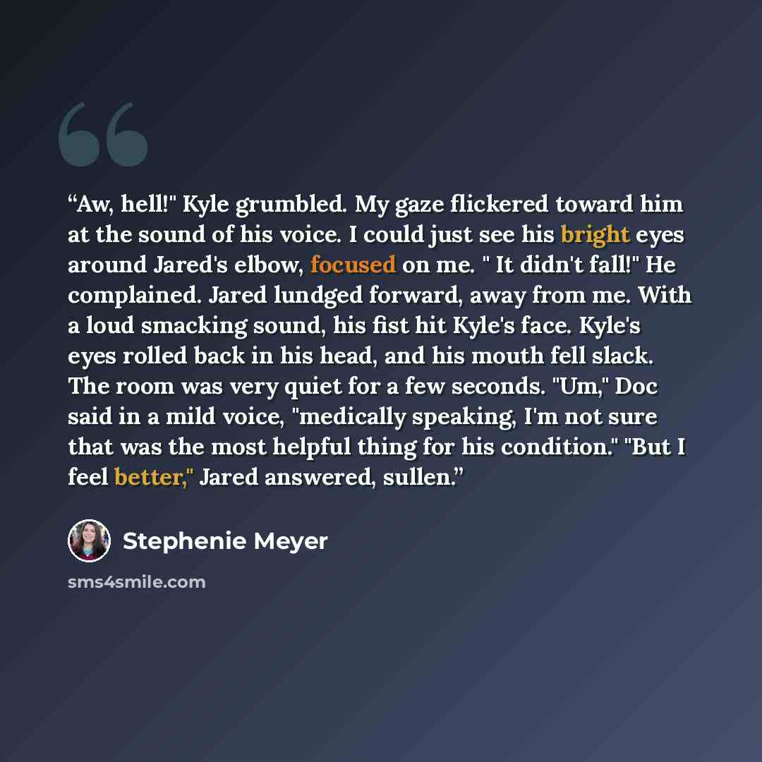 “Aw, hell!" Kyle grumbled. My gaze flickered toward him at the sound of his voice. I could just see his bright eyes around Jared's elbow, focused on me. " It didn't fall!" He complained. Jared lundged forward, away from me. With a loud smacking sound, his fist hit Kyle's face. Kyle's eyes rolled…” quote by Stephenie Meyer