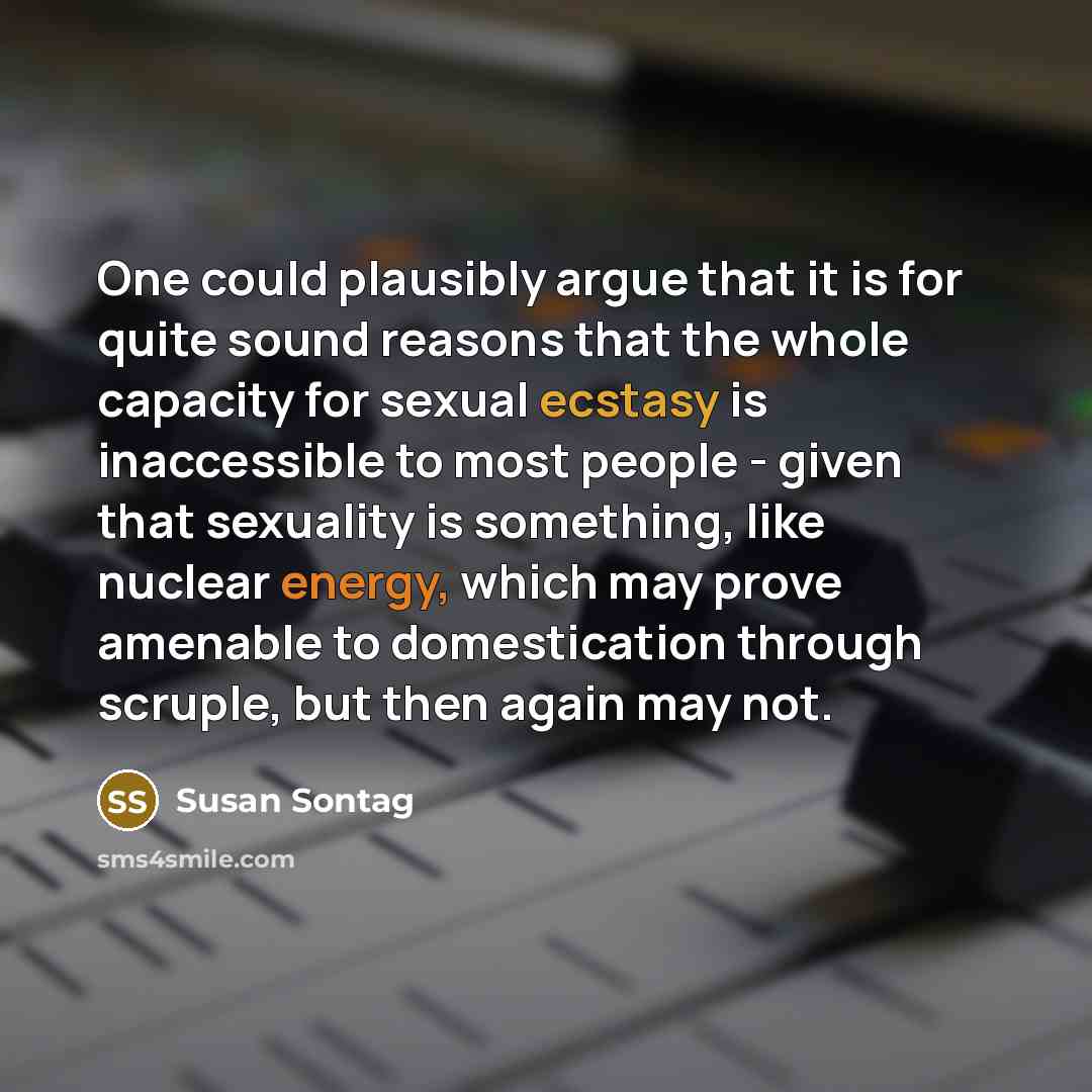 “One could plausibly argue that it is for quite sound reasons that the whole capacity for sexual ecstasy is inaccessible to most people - given that sexuality is something, like nuclear energy, which may prove amenable to domestication through scruple, but then again may not.” quote by Susan Sontag
