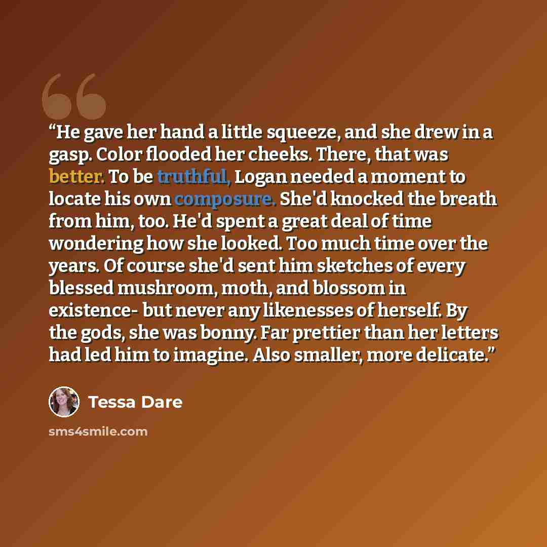 “He gave her hand a little squeeze, and she drew in a gasp. Color flooded her cheeks. There, that was better. To be truthful, Logan needed a moment to locate his own composure. She'd knocked the breath from him, too. He'd spent a great deal of time wondering how she looked. Too much time over the…” quote by Tessa Dare
