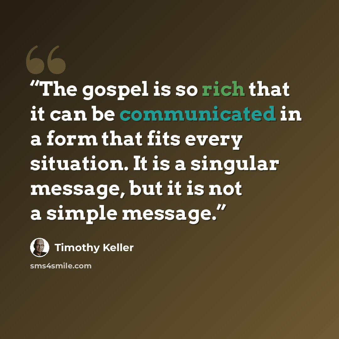 “The gospel is so rich that it can be communicated in a form that fits every situation. It is a singular message, but it is not a simple message.” quote by Timothy Keller