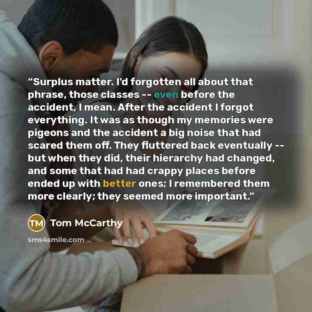 “Surplus matter. I'd forgotten all about that phrase, those classes -- even before the accident, I mean. After the accident I forgot everything. It was as though my memories were pigeons and the accident a big noise that had scared them off. They fluttered back eventually -- but when they did…” quote by Tom McCarthy