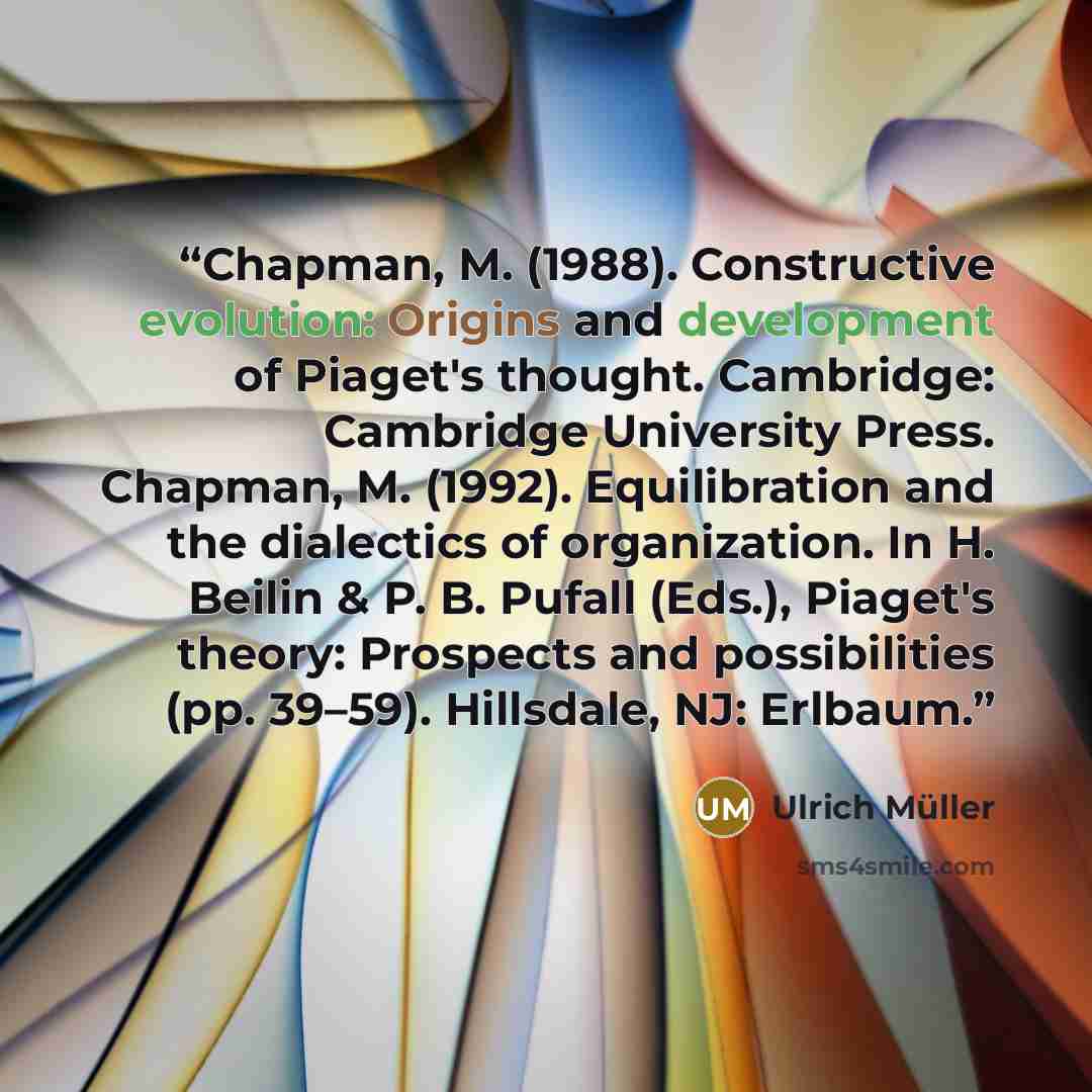 “Chapman, M. (1988). Constructive evolution: Origins and development of Piaget's thought. Cambridge: Cambridge University Press. Chapman, M. (1992). Equilibration and the dialectics of organization. In H. Beilin & P. B. Pufall (Eds.), Piaget's theory: Prospects and possibilities (pp. 39–59)…” quote by Ulrich Müller