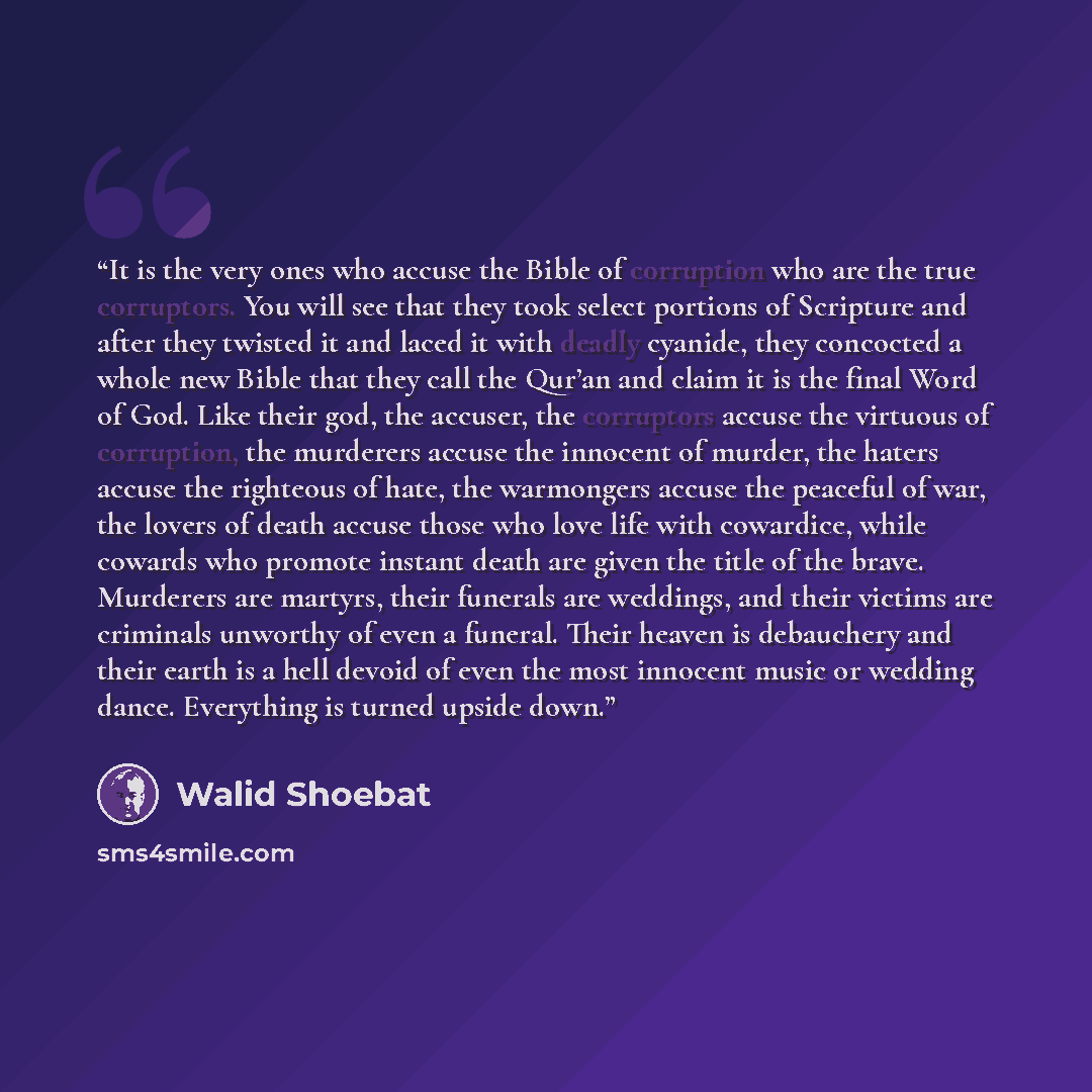 “It is the very ones who accuse the Bible of corruption who are the true corruptors. You will see that they took select portions of Scripture and after they twisted it and laced it with deadly cyanide, they concocted a whole new Bible that they call the Qur’an and claim it is the final Word of God…” quote by Walid Shoebat