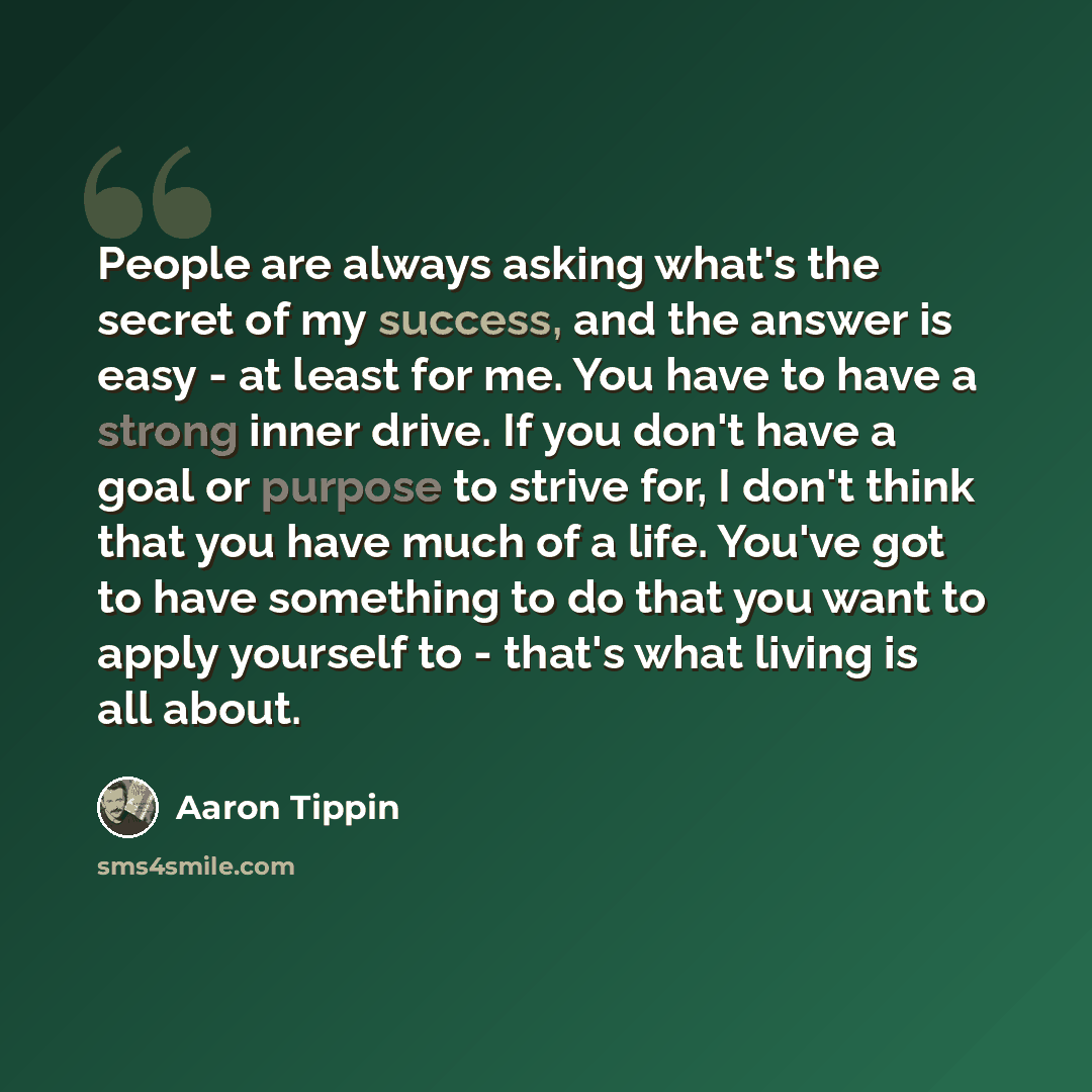 “People are always asking what's the secret of my success, and the answer is easy - at least for me. You have to have a strong inner drive. If you don't have a goal or purpose to strive for, I don't think that you have much of a life. You've got to have something to do that you want to apply…” quote by Aaron Tippin