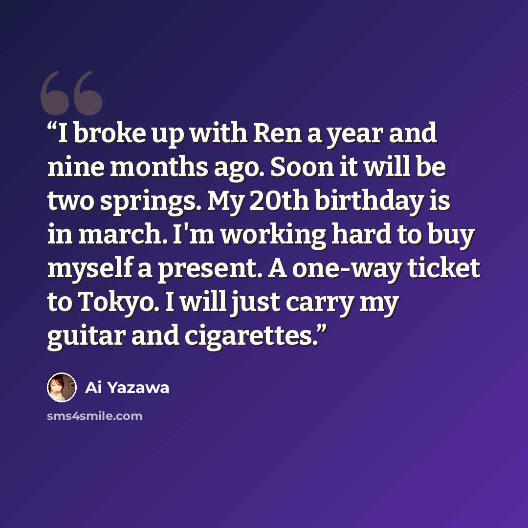 “I broke up with Ren a year and nine months ago. Soon it will be two springs. My 20th birthday is in march. I'm working hard to buy myself a present. A one-way ticket to Tokyo. I will just carry my guitar and cigarettes.” quote by Ai Yazawa