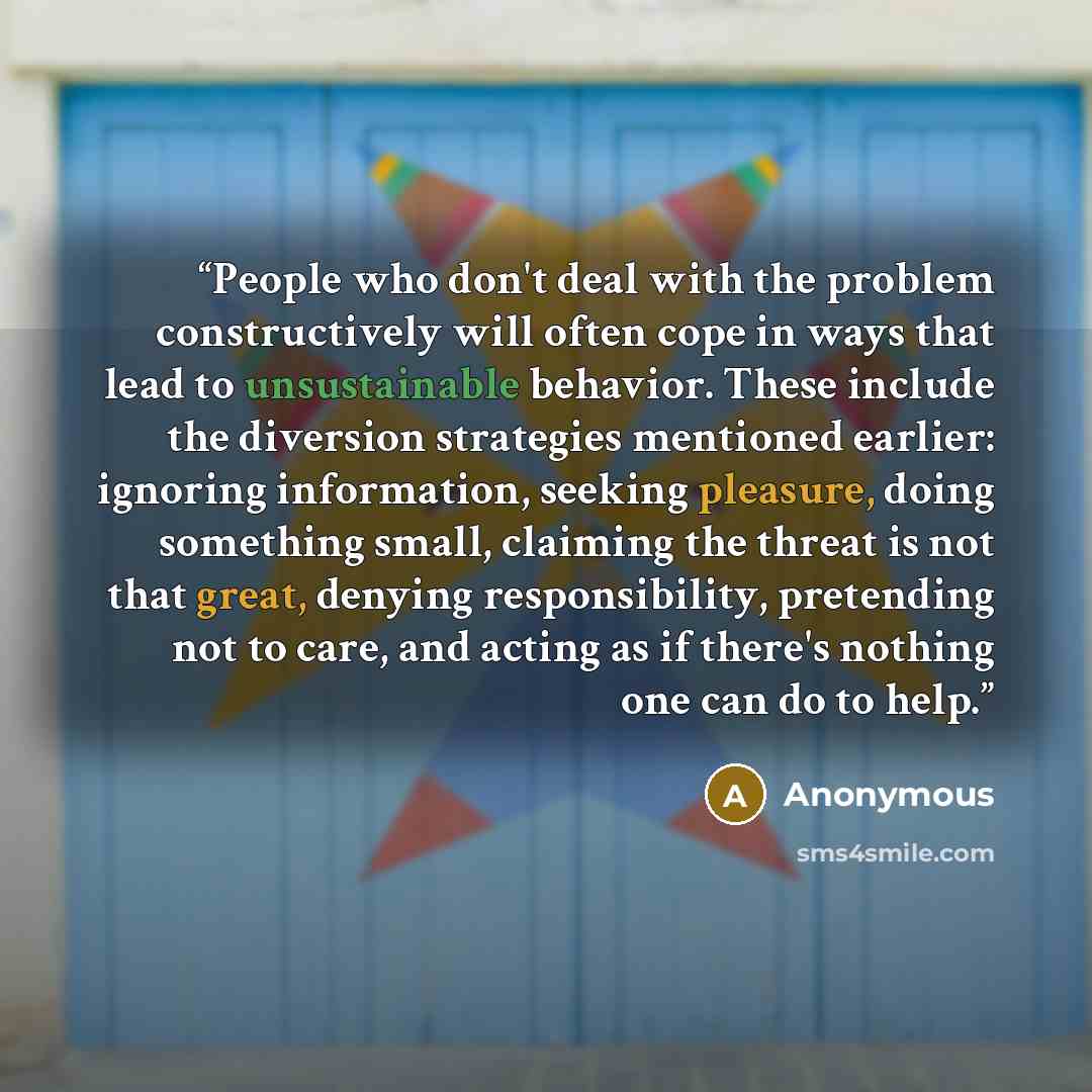 “People who don't deal with the problem constructively will often cope in ways that lead to unsustainable behavior. These include the diversion strategies mentioned earlier: ignoring information, seeking pleasure, doing something small, claiming the threat is not that great, denying responsibility…” quote by Anonymous