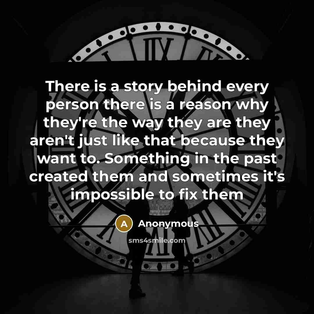 “There is a story behind every person there is a reason why they're the way they are they aren't just like that because they want to. Something in the past created them and sometimes it's impossible to fix them” quote by Anonymous