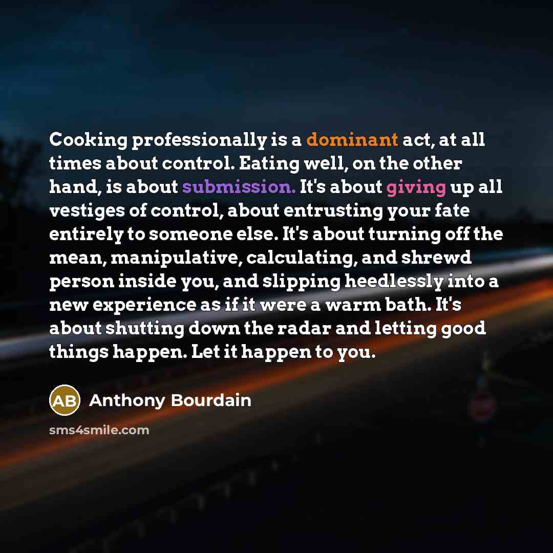 “Cooking professionally is a dominant act, at all times about control. Eating well, on the other hand, is about submission. It's about giving up all vestiges of control, about entrusting your fate entirely to someone else. It's about turning off the mean, manipulative, calculating, and shrewd…” quote by Anthony Bourdain