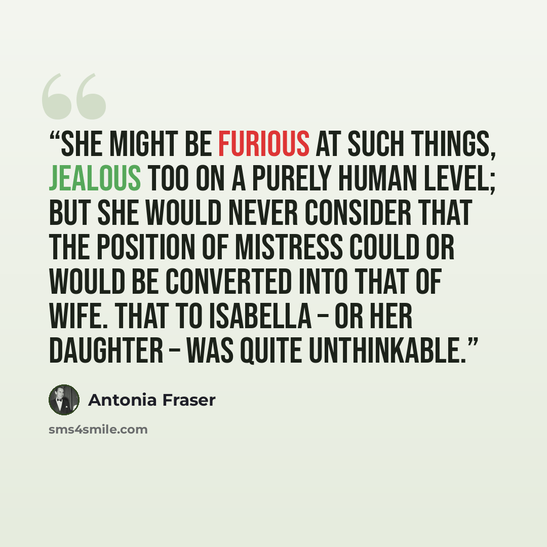“She might be furious at such things, jealous too on a purely human level; but she would never consider that the position of mistress could or would be converted into that of wife. That to Isabella – or her daughter – was quite unthinkable.” quote by Antonia Fraser