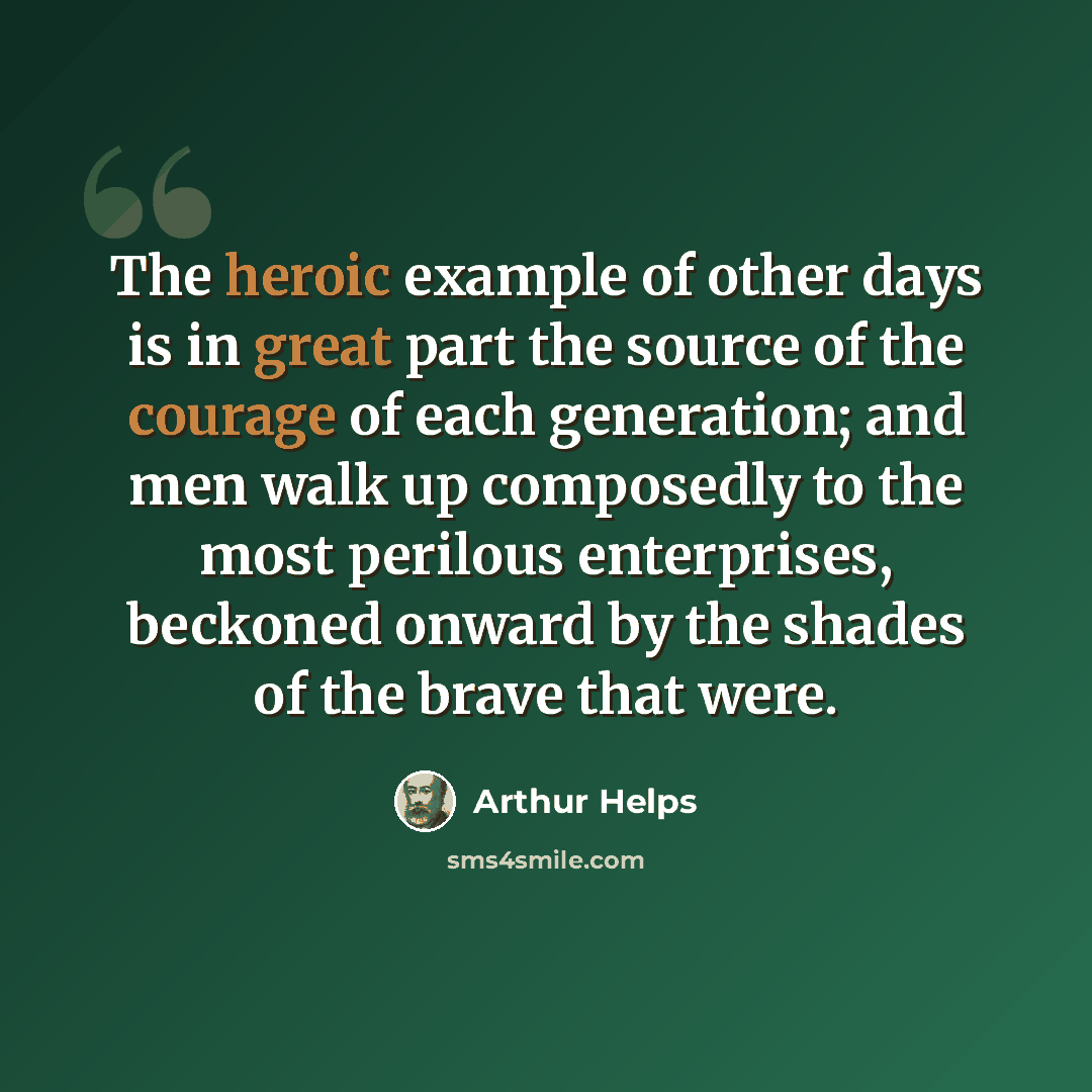 “The heroic example of other days is in great part the source of the courage of each generation; and men walk up composedly to the most perilous enterprises, beckoned onward by the shades of the brave that were.” quote by Arthur Helps