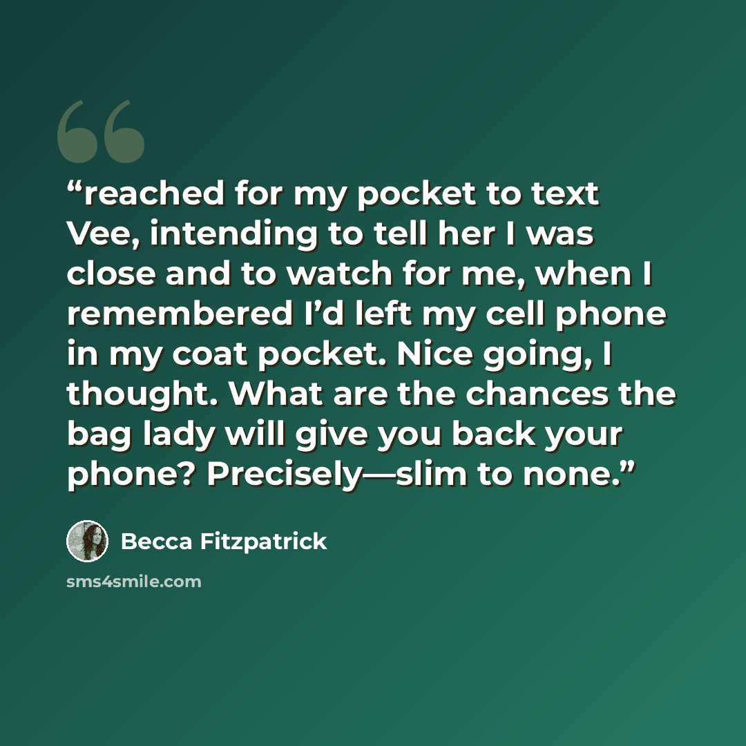 “reached for my pocket to text Vee, intending to tell her I was close and to watch for me, when I remembered I’d left my cell phone in my coat pocket. Nice going, I thought. What are the chances the bag lady will give you back your phone? Precisely—slim to none.” quote by Becca Fitzpatrick