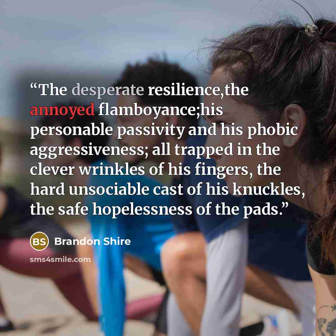 “The desperate resilience,the annoyed flamboyance;his personable passivity and his phobic aggressiveness; all trapped in the clever wrinkles of his fingers, the hard unsociable cast of his knuckles, the safe hopelessness of the pads.” quote by Brandon Shire