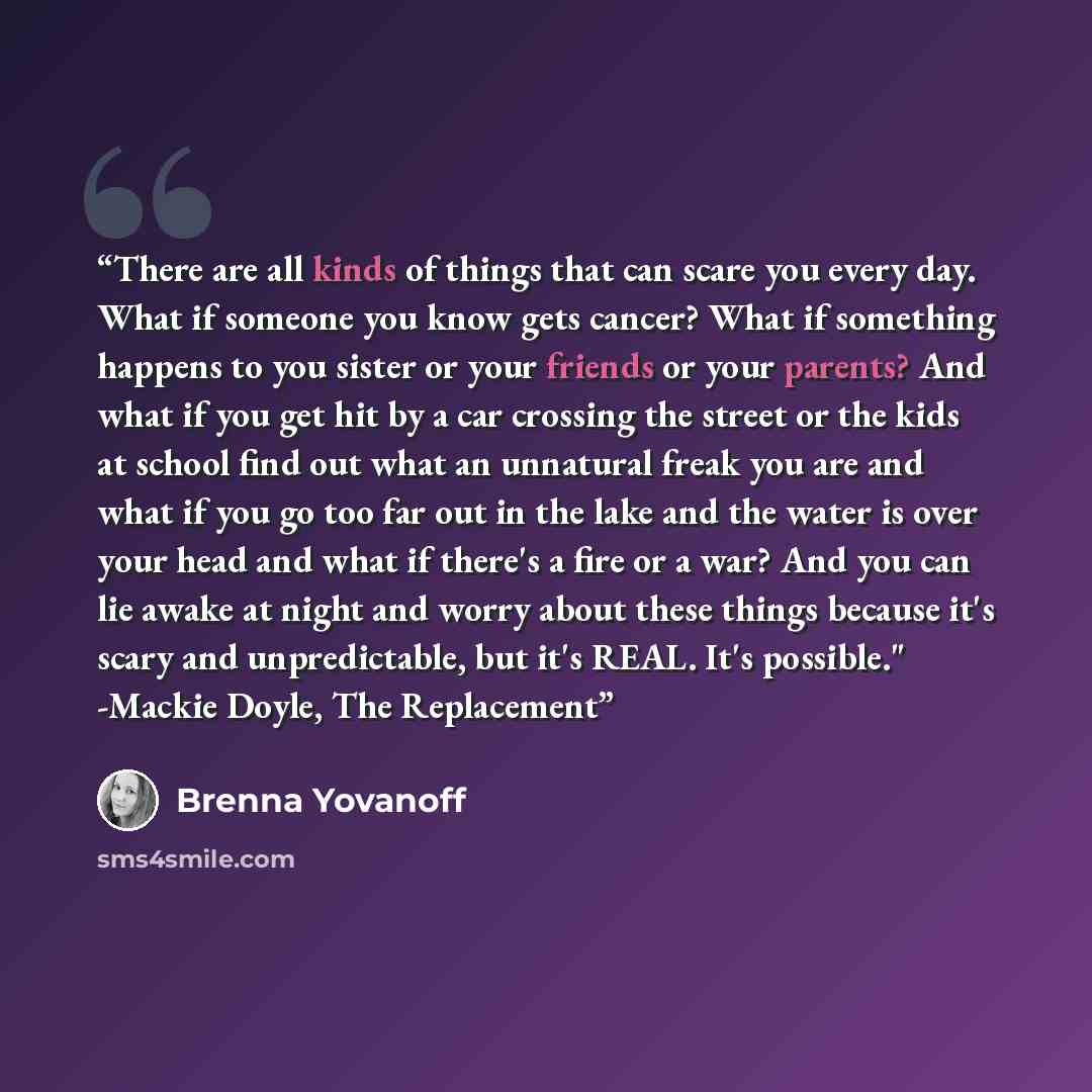 “There are all kinds of things that can scare you every day. What if someone you know gets cancer? What if something happens to you sister or your friends or your parents? And what if you get hit by a car crossing the street or the kids at school find out what an unnatural freak you are and what if…” quote by Brenna Yovanoff