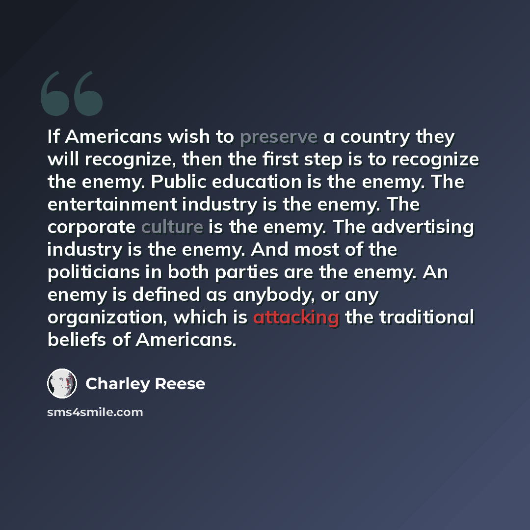 “If Americans wish to preserve a country they will recognize, then the first step is to recognize the enemy. Public education is the enemy. The entertainment industry is the enemy. The corporate culture is the enemy. The advertising industry is the enemy. And most of the politicians in both parties…” quote by Charley Reese