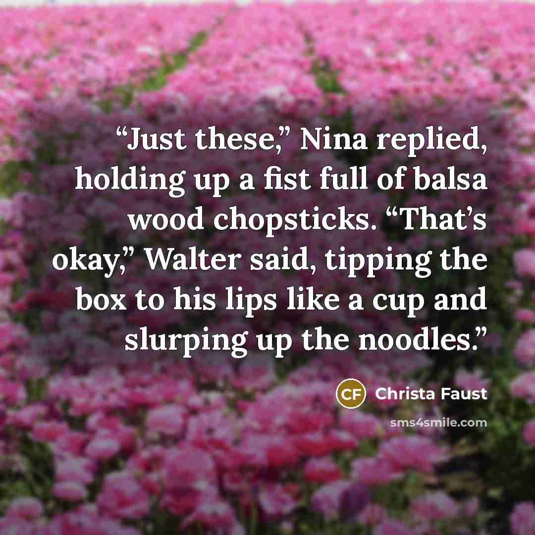 “Just these,” Nina replied, holding up a fist full of balsa wood chopsticks. “That’s okay,” Walter said, tipping the box to his lips like a cup and slurping up the noodles.” quote by Christa Faust