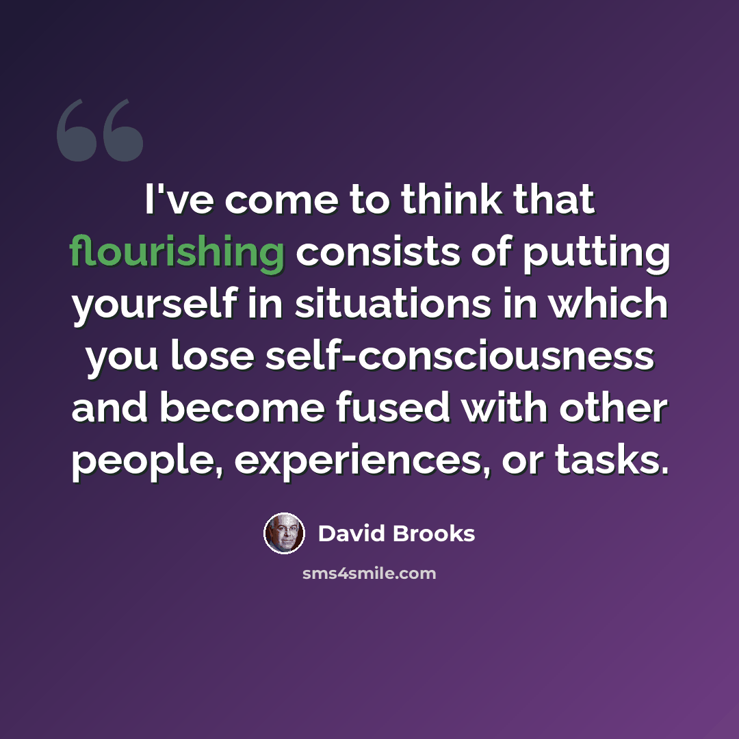 “I've come to think that flourishing consists of putting yourself in situations in which you lose self-consciousness and become fused with other people, experiences, or tasks.” quote by David Brooks